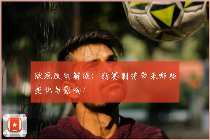 欧冠改制解读:新赛制将带来哪些变化与影响?