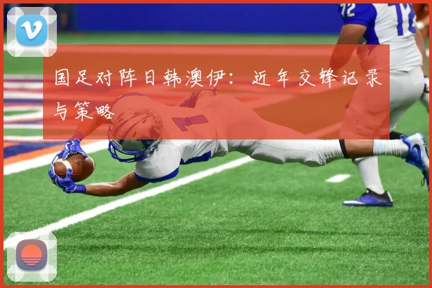 国足对阵日韩澳伊:近年交锋记录与策略