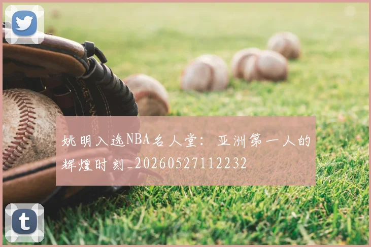 姚明入选NBA名人堂：亚洲第一人的辉煌时刻_20260527112232