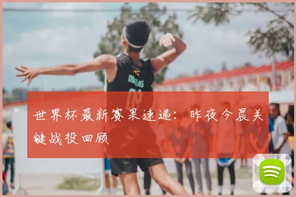 世界杯最新赛果速递:昨夜今晨关键战役回顾