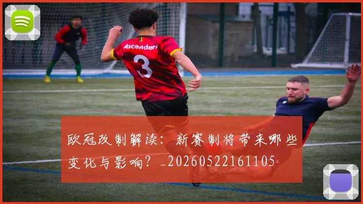 欧冠改制解读：新赛制将带来哪些变化与影响？_20260522161105