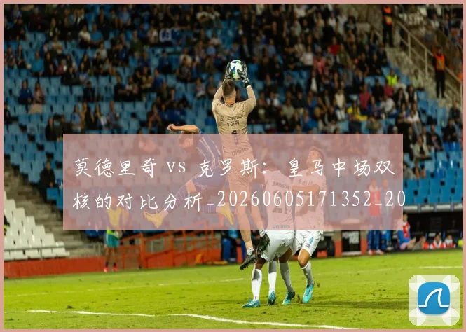 莫德里奇 vs 克罗斯:皇马中场双核的对比分析_20260605171352_20260703181742