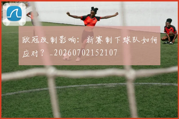 欧冠改制影响:新赛制下球队如何应对?_20260702152107